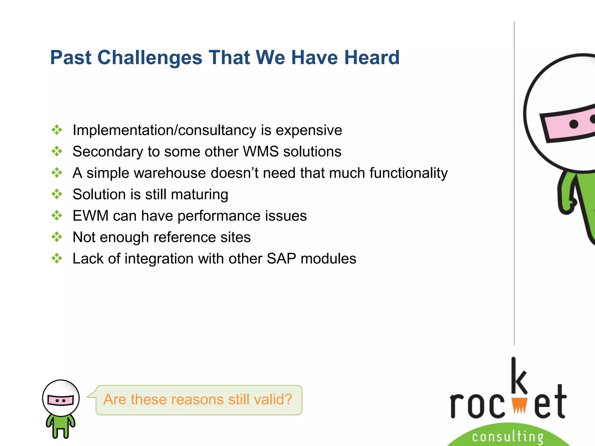 Rocket Consulting Ltd 
Company Powerpoint Slide MASTER 
(PLEASE DO NOT EDIT) 
Past Challenges That We Have Heard 
Implementation/consultancy is expensive 
Secondary to some other WMS solutions 
A simple warehouse doesn’t need that much functionality 
Solution is still maturing 
EWM can have performance issues 
Not enough reference sites 
Lack of integration with other SAP modules 
Are these reasons still valid?  