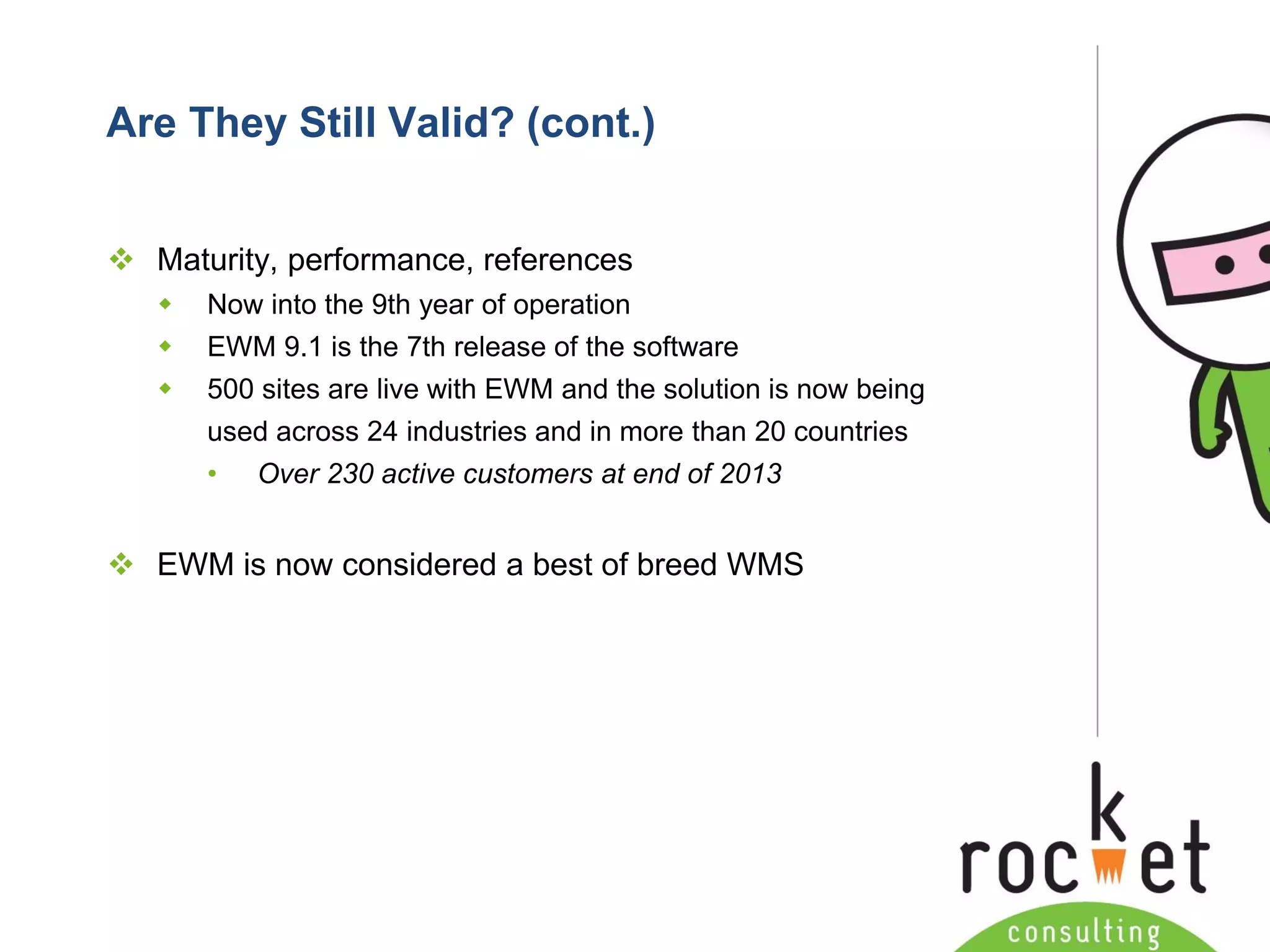 Rocket Consulting Ltd 
Company Powerpoint Slide MASTER 
(PLEASE DO NOT EDIT) 
Are They Still Valid? (cont.) 
Maturity, performance, references 
Now into the 9th year of operation 
EWM 9.1 is the 7th release of the software 
500 sites are live with EWM and the solution is now being used across 24 industries and in more than 20 countries 
•Over 230 active customers at end of 2013 
EWM is now considered a best of breed WMS  