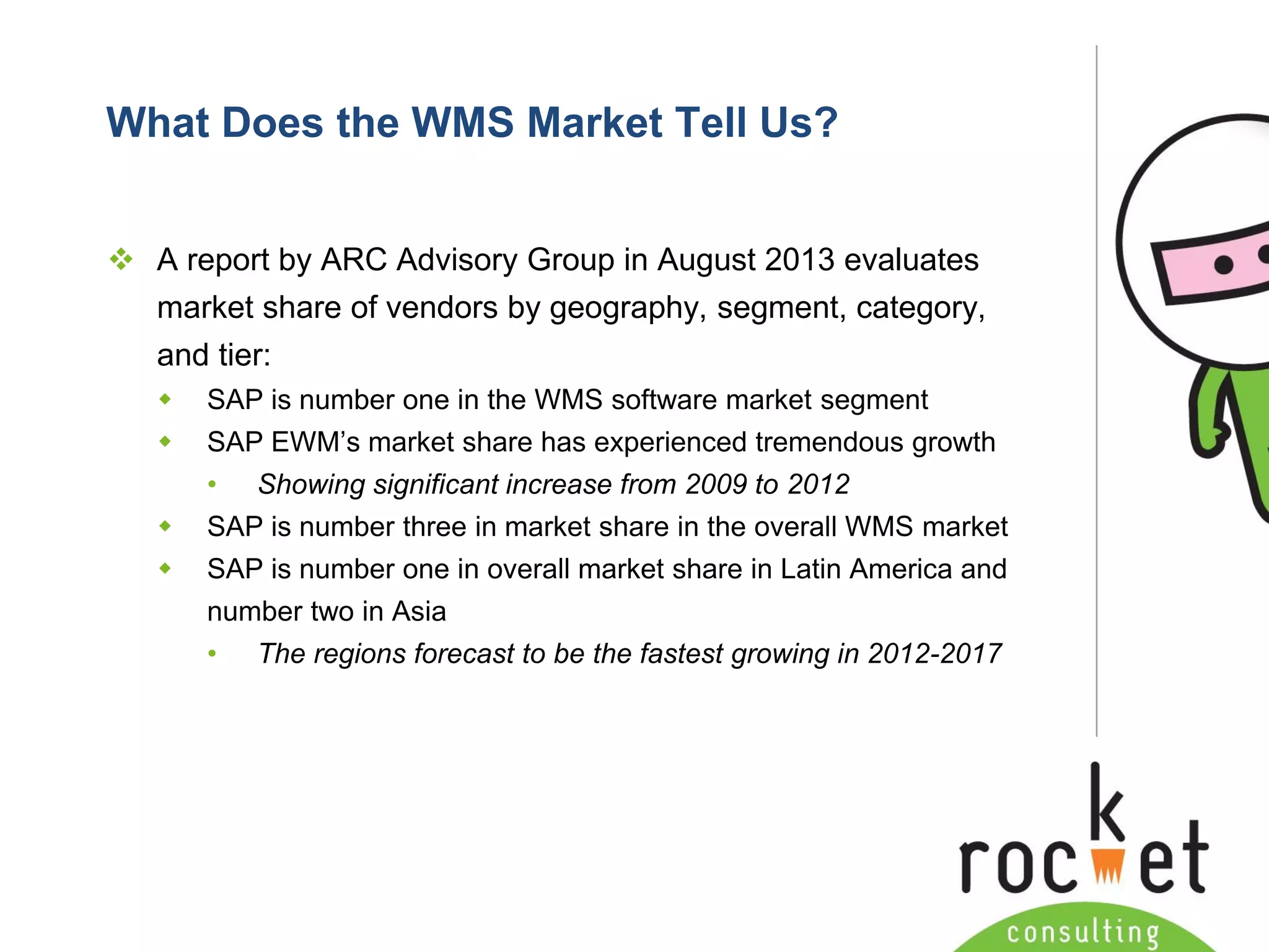 Rocket Consulting Ltd 
Company Powerpoint Slide MASTER 
(PLEASE DO NOT EDIT) 
What Does the WMS Market Tell Us? 
A report by ARC Advisory Group in August 2013 evaluates market share of vendors by geography, segment, category, and tier: 
SAP is number one in the WMS software market segment 
SAP EWM’s market share has experienced tremendous growth 
•Showing significant increase from 2009 to 2012 
SAP is number three in market share in the overall WMS market 
SAP is number one in overall market share in Latin America and number two in Asia 
•The regions forecast to be the fastest growing in 2012-2017  