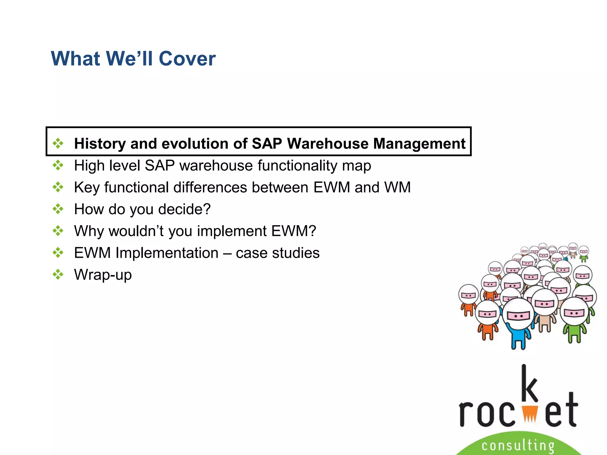 Rocket Consulting Ltd 
Company Powerpoint Slide MASTER 
(PLEASE DO NOT EDIT) 
What We’ll Cover 
History and evolution of SAP Warehouse Management 
High level SAP warehouse functionality map 
Key functional differences between EWM and WM 
How do you decide? 
Why wouldn’t you implement EWM? 
EWM Implementation –case studies 
Wrap-up  