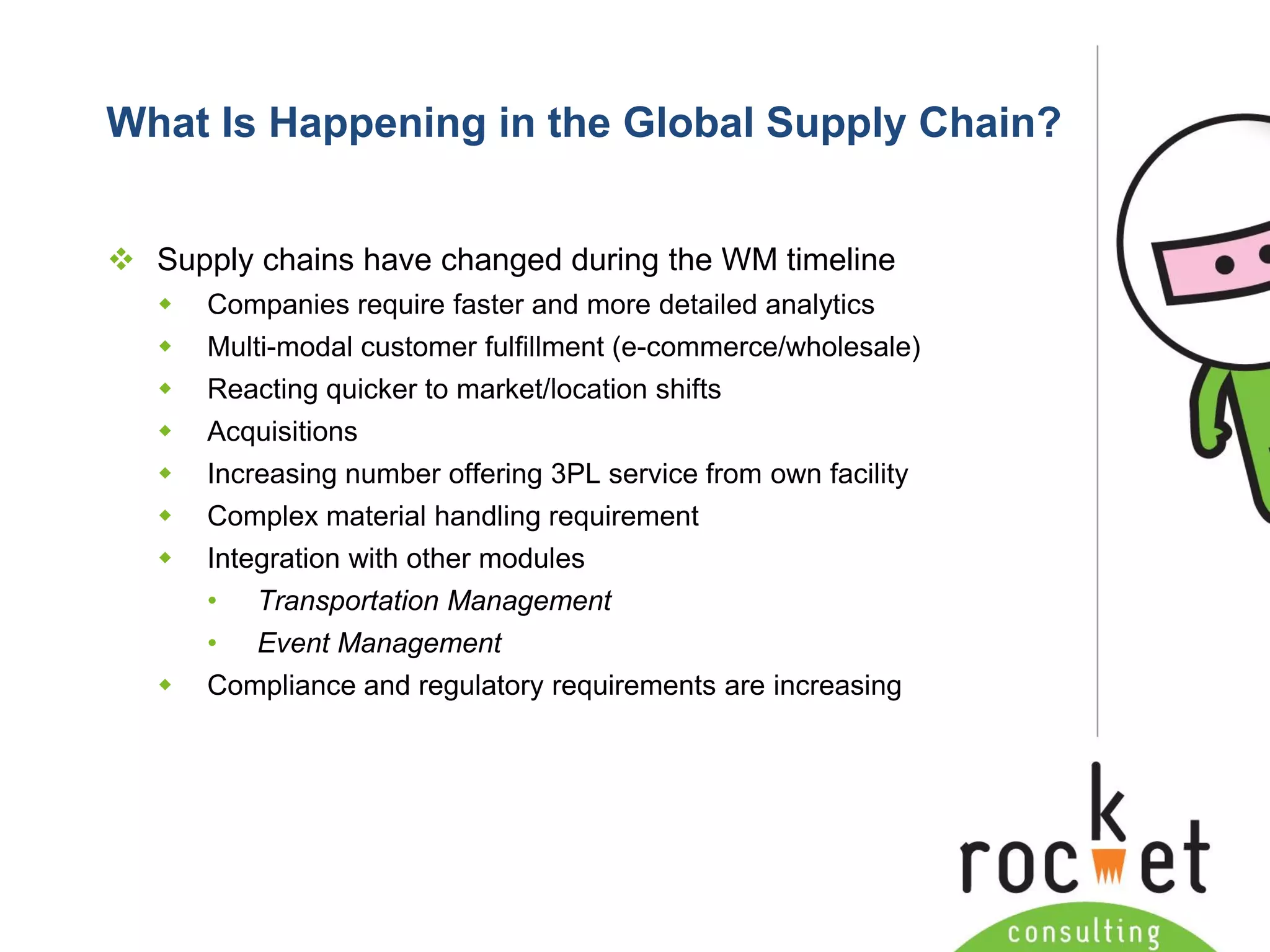 Rocket Consulting Ltd 
Company Powerpoint Slide MASTER 
(PLEASE DO NOT EDIT) 
What Is Happening in the Global Supply Chain? 
Supply chains have changed during the WM timeline 
Companies require faster and more detailed analytics 
Multi-modal customer fulfillment (e-commerce/wholesale) 
Reacting quicker to market/location shifts 
Acquisitions 
Increasing number offering 3PL service from own facility 
Complex material handling requirement 
Integration with other modules 
•Transportation Management 
•Event Management 
Compliance and regulatory requirements are increasing  