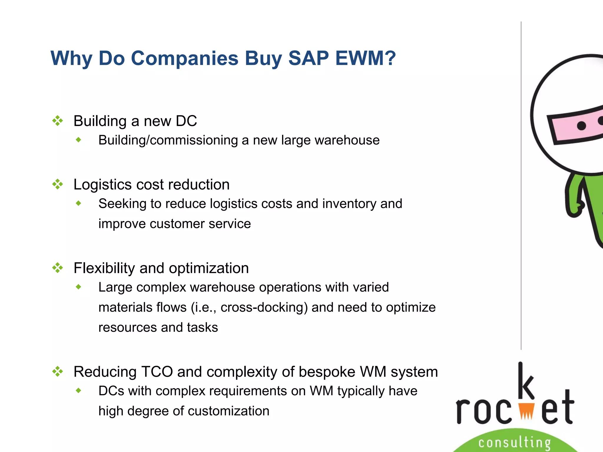 Rocket Consulting Ltd 
Company Powerpoint Slide MASTER 
(PLEASE DO NOT EDIT) 
Why Do Companies Buy SAP EWM? 
Building a new DC 
Building/commissioning a new large warehouse 
Logistics cost reduction 
Seeking to reduce logistics costs and inventory and improve customer service 
Flexibility and optimization 
Large complex warehouse operations with varied materials flows (i.e., cross-docking) and need to optimize resources and tasks 
Reducing TCO and complexity of bespoke WM system 
DCs with complex requirements on WM typically have high degree of customization  
