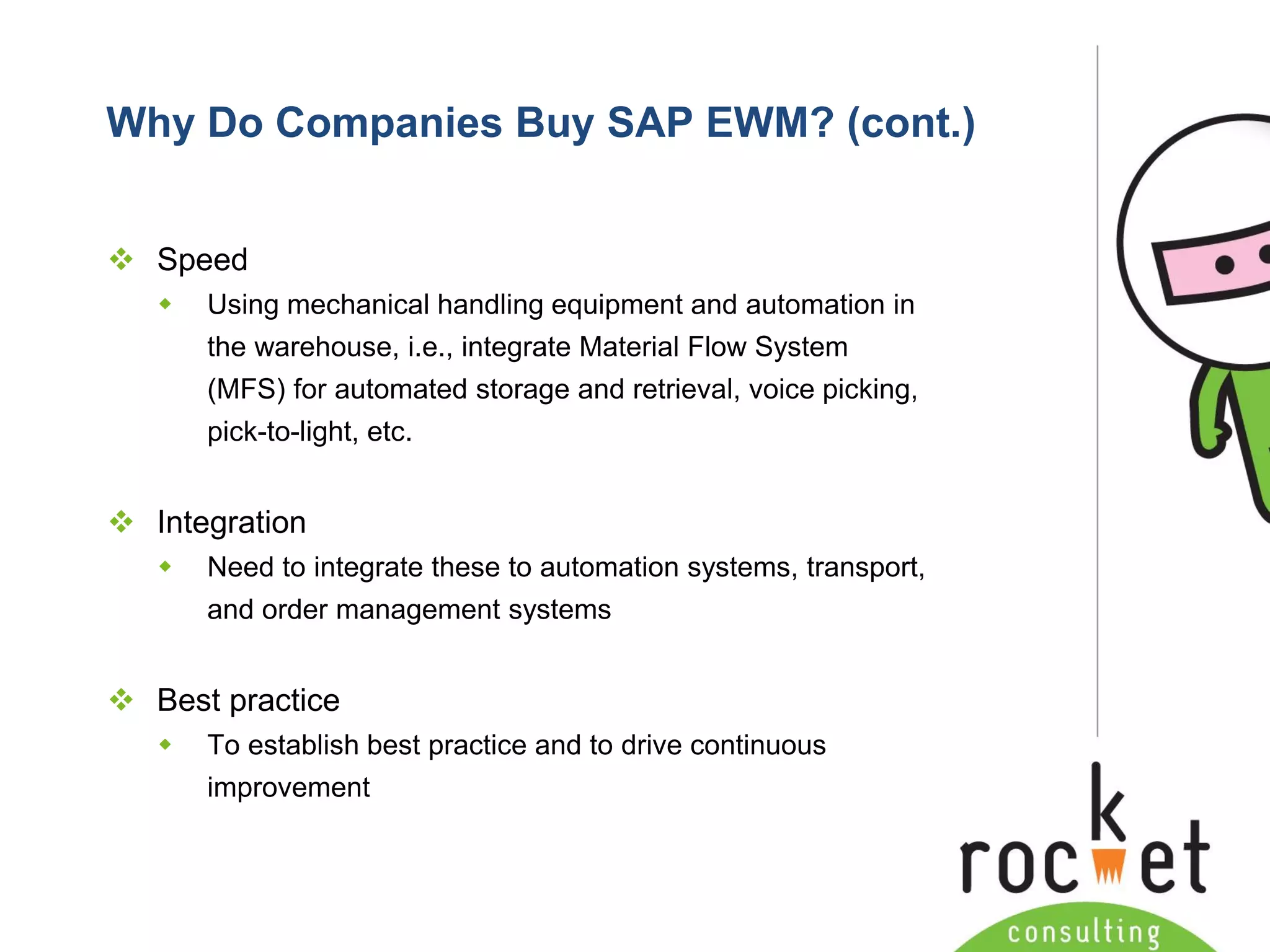 Rocket Consulting Ltd 
Company Powerpoint Slide MASTER 
(PLEASE DO NOT EDIT) 
Why Do Companies Buy SAP EWM? (cont.) 
Speed 
Using mechanical handling equipment and automation in the warehouse, i.e., integrate Material Flow System (MFS) for automated storage and retrieval, voice picking, pick-to-light, etc. 
Integration 
Need to integrate these to automation systems, transport, and order management systems 
Best practice 
To establish best practice and to drive continuous improvement  