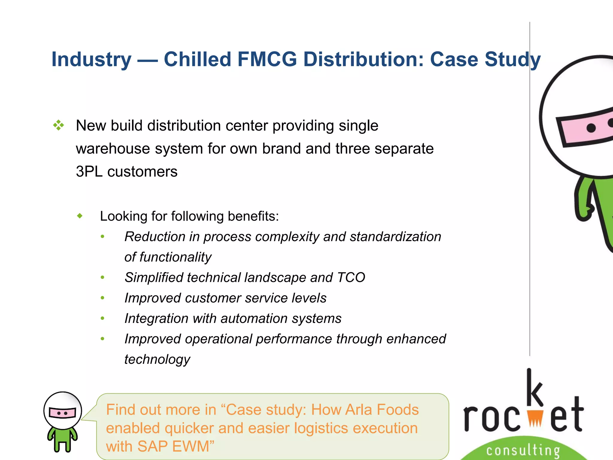 Rocket Consulting Ltd 
Company Powerpoint Slide MASTER 
(PLEASE DO NOT EDIT) 
Industry —Chilled FMCG Distribution: Case Study 
New build distribution center providing single warehouse system for own brand and three separate 3PL customers 
Looking for following benefits: 
•Reduction in process complexity and standardization of functionality 
•Simplified technical landscape and TCO 
•Improved customer service levels 
•Integration with automation systems 
•Improved operational performance through enhanced technology 
Find out more in “Case study: How Arla Foods enabled quicker and easier logistics execution with SAP EWM”  