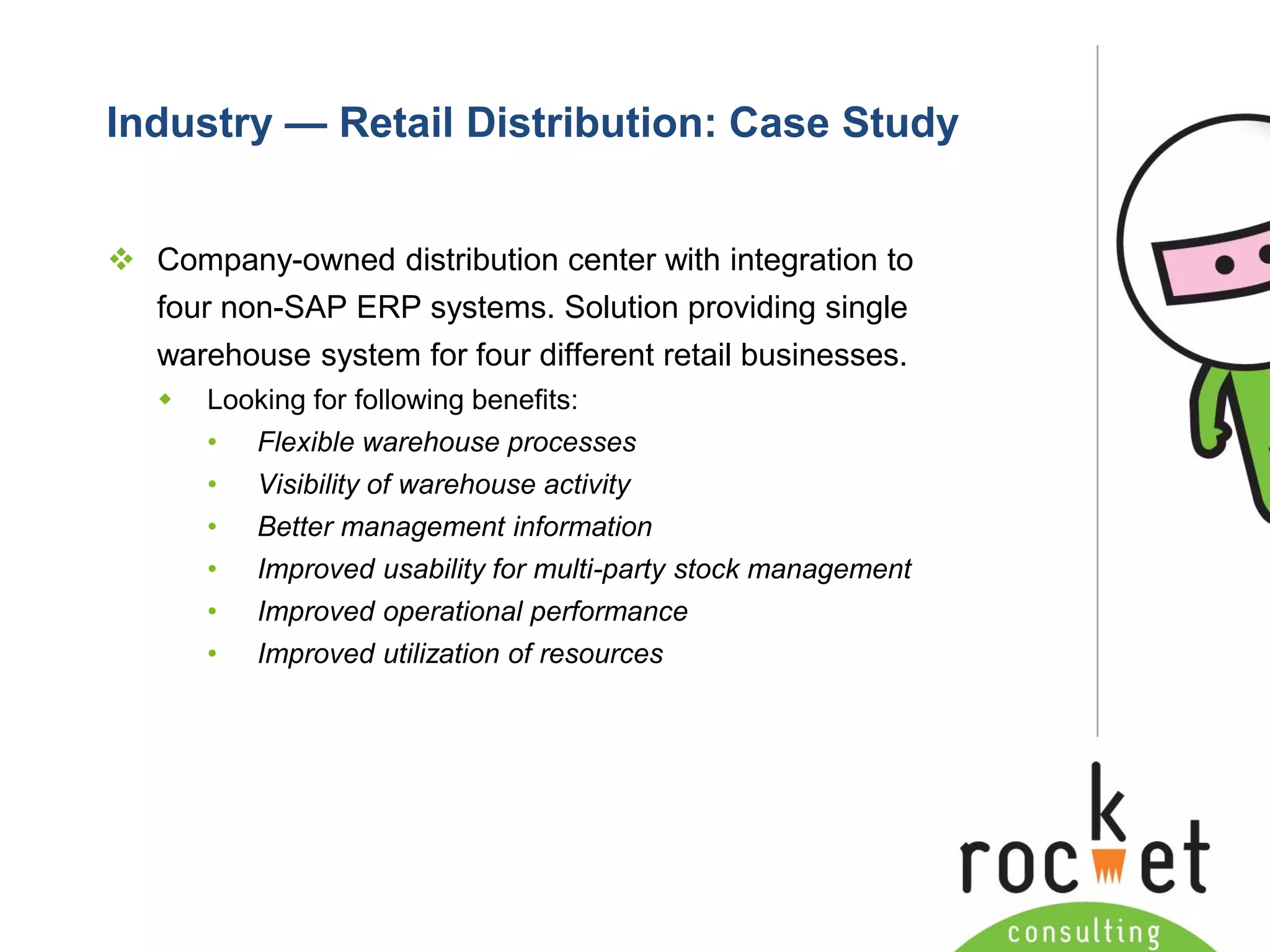 Rocket Consulting Ltd 
Company Powerpoint Slide MASTER 
(PLEASE DO NOT EDIT) 
Industry —Retail Distribution: Case Study 
Company-owned distribution center with integration to four non-SAP ERP systems. Solution providing single warehouse system for four different retail businesses. 
Looking for following benefits: 
•Flexible warehouse processes 
•Visibility of warehouse activity 
•Better management information 
•Improved usability for multi-party stock management 
•Improved operational performance 
•Improved utilization of resources  