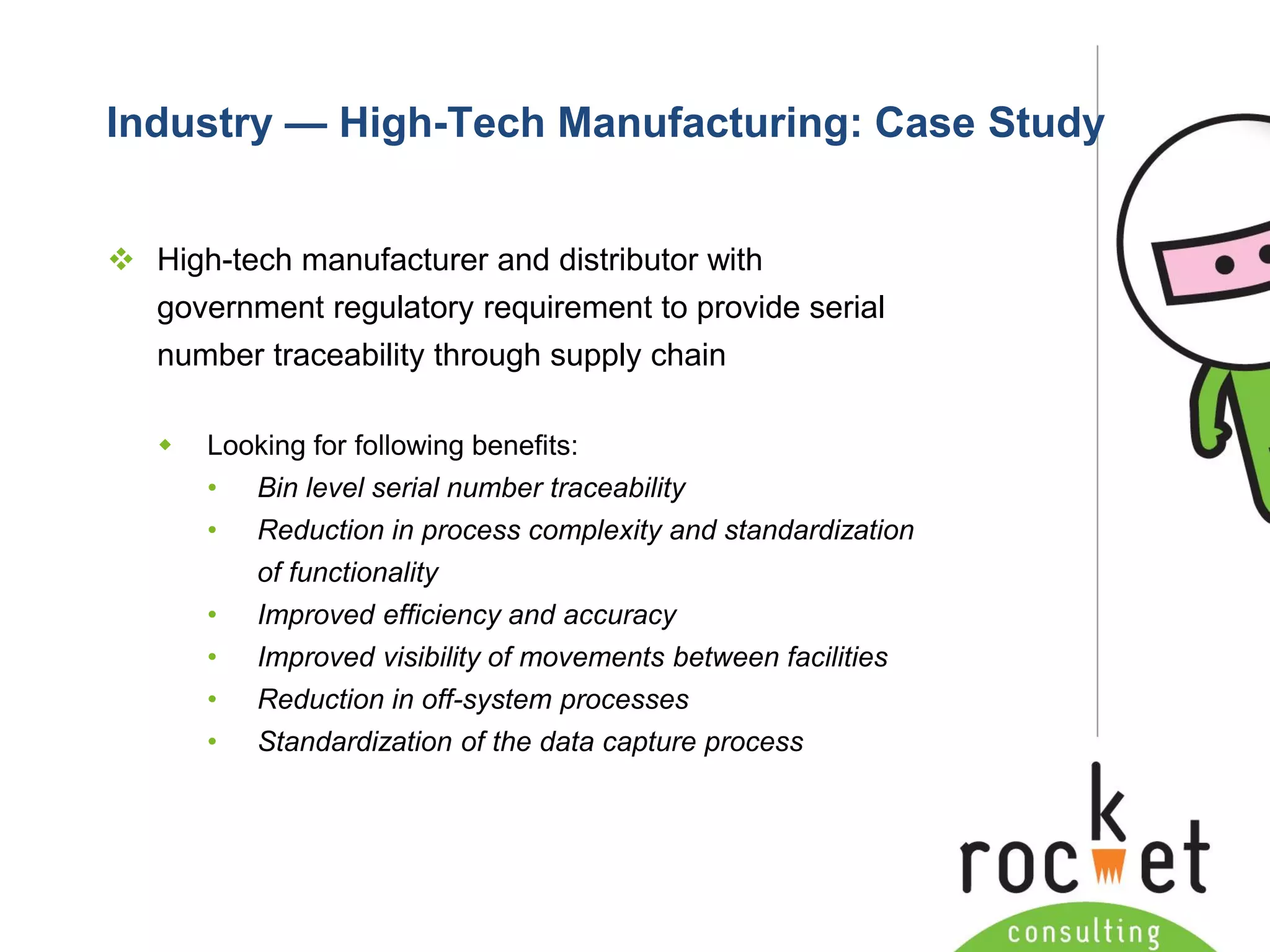 Rocket Consulting Ltd 
Company Powerpoint Slide MASTER 
(PLEASE DO NOT EDIT) 
Industry —High-Tech Manufacturing: Case Study 
High-tech manufacturer and distributor with government regulatory requirement to provide serial number traceability through supply chain 
Looking for following benefits: 
•Bin level serial number traceability 
•Reduction in process complexity and standardization of functionality 
•Improved efficiency and accuracy 
•Improved visibility of movements between facilities 
•Reduction in off-system processes 
•Standardization of the data capture process  