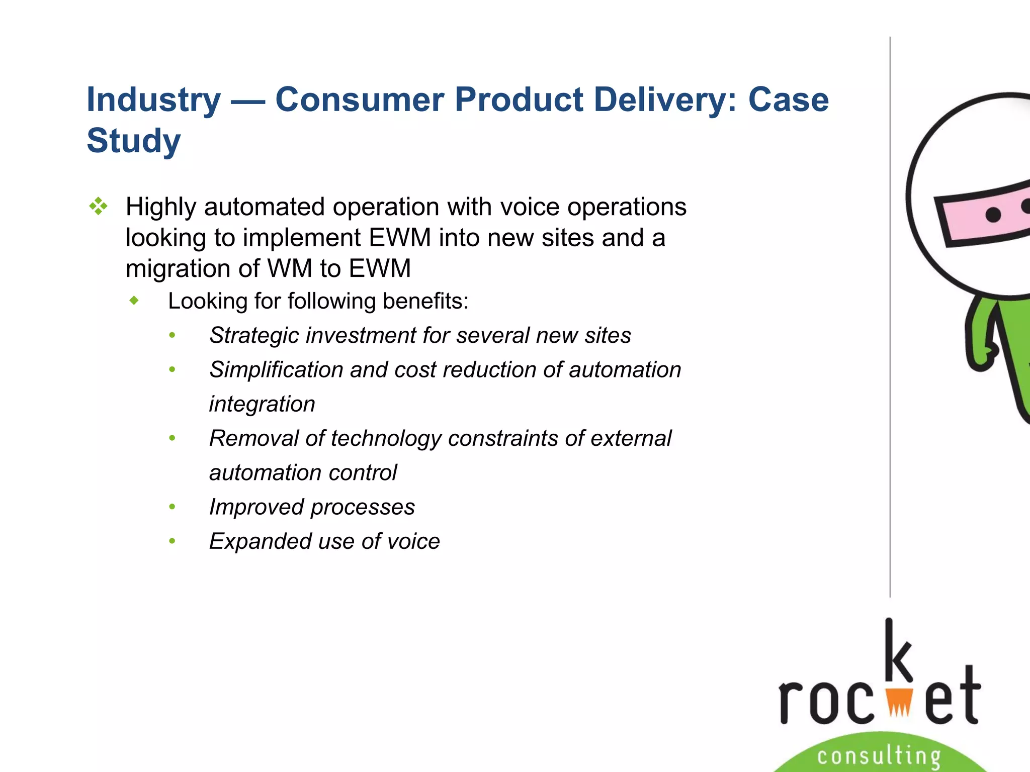 Rocket Consulting Ltd 
Company Powerpoint Slide MASTER 
(PLEASE DO NOT EDIT) 
Industry —Consumer Product Delivery: Case Study 
Highly automated operation with voice operations looking to implement EWM into new sites and a migration of WM to EWM 
Looking for following benefits: 
•Strategic investment for several new sites 
•Simplification and cost reduction of automation integration 
•Removal of technology constraints of external automation control 
•Improved processes 
•Expanded use of voice  