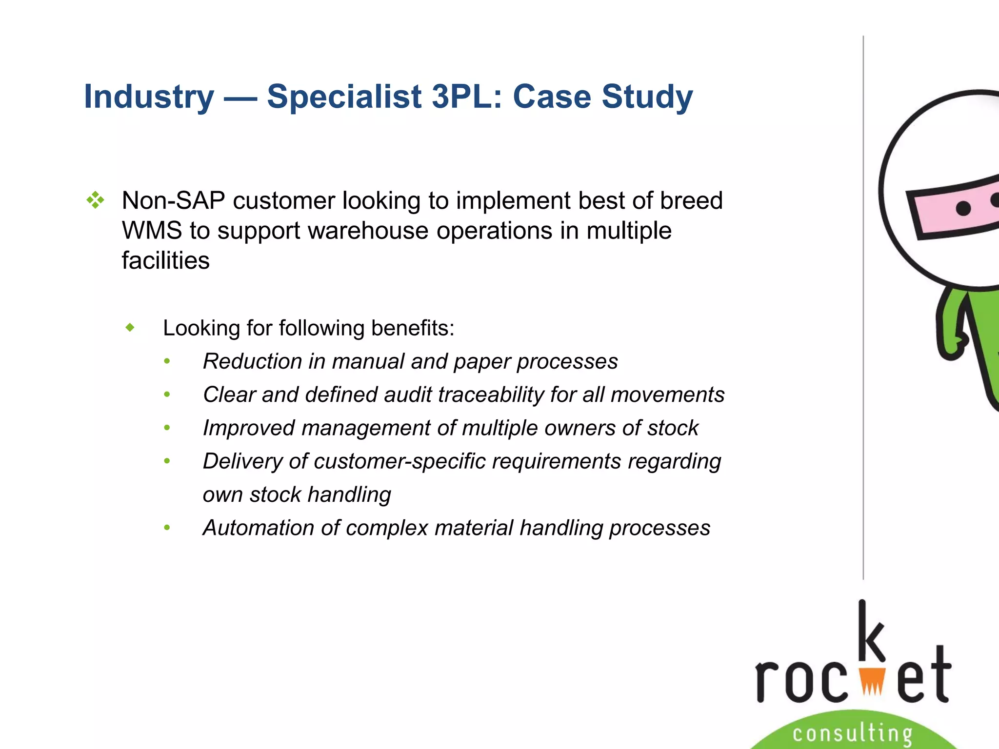 Rocket Consulting Ltd 
Company Powerpoint Slide MASTER 
(PLEASE DO NOT EDIT) 
Industry —Specialist 3PL: Case Study 
Non-SAP customer looking to implement best of breed WMS to support warehouse operations in multiple facilities 
Looking for following benefits: 
•Reduction in manual and paper processes 
•Clear and defined audit traceability for all movements 
•Improved management of multiple owners of stock 
•Delivery of customer-specific requirements regarding own stock handling 
•Automation of complex material handling processes  