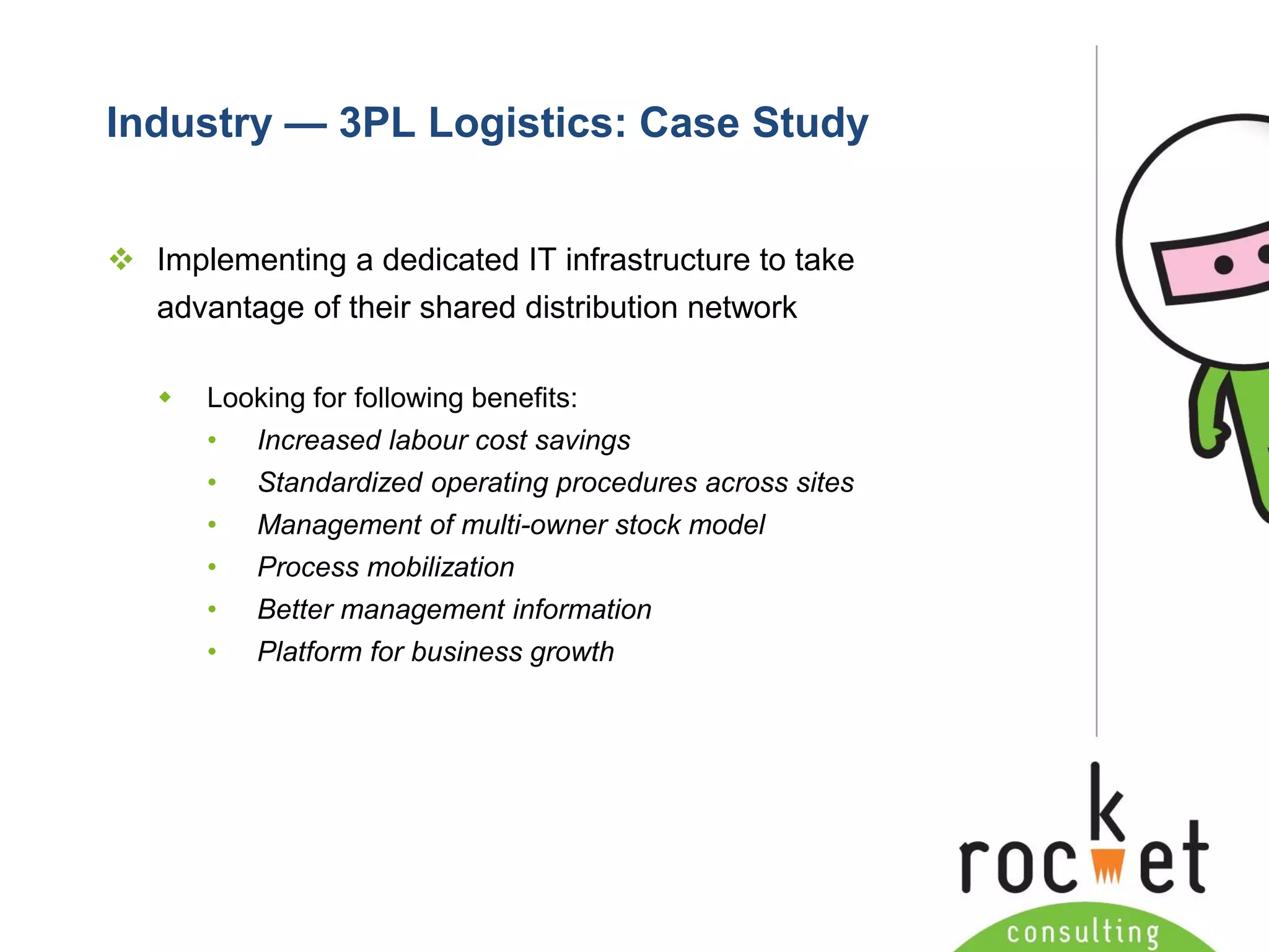Rocket Consulting Ltd 
Company Powerpoint Slide MASTER 
(PLEASE DO NOT EDIT) 
Industry —3PL Logistics: Case Study 
Implementing a dedicated IT infrastructure to take advantage of their shared distribution network 
Looking for following benefits: 
•Increased labourcost savings 
•Standardized operating procedures across sites 
•Management of multi-owner stock model 
•Process mobilization 
•Better management information 
•Platform for business growth  