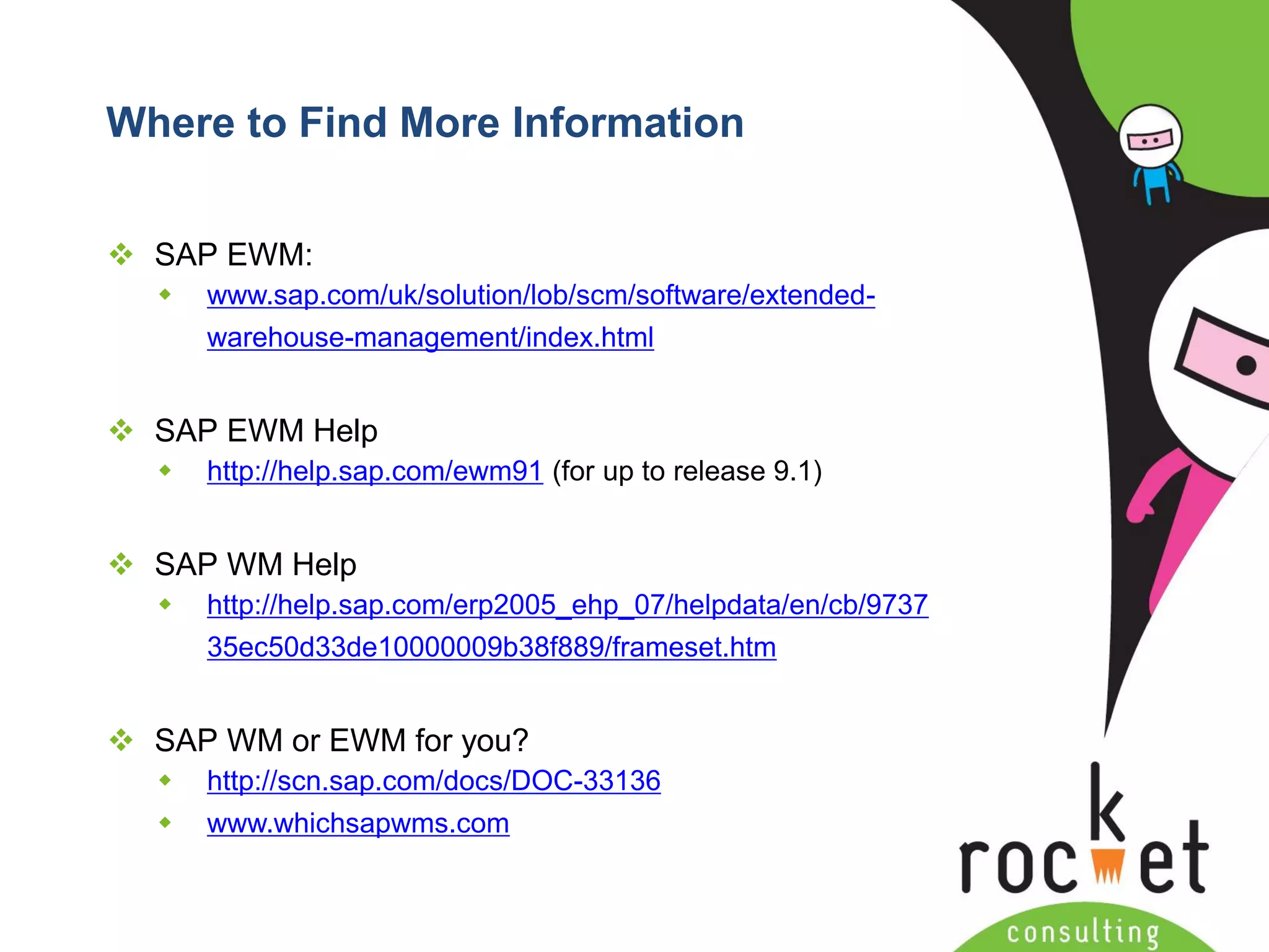 Rocket Consulting Ltd 
Company Powerpoint Slide MASTER 
(PLEASE DO NOT EDIT) 
Where to Find More Information 
SAP EWM: 
www.sap.com/uk/solution/lob/scm/software/extended- warehouse-management/index.html 
SAP EWM Help 
http://help.sap.com/ewm91(for up to release 9.1) 
SAP WM Help 
http://help.sap.com/erp2005_ehp_07/helpdata/en/cb/973735ec50d33de10000009b38f889/frameset.htm 
SAP WM or EWM for you? 
http://scn.sap.com/docs/DOC-33136 
www.whichsapwms.com  