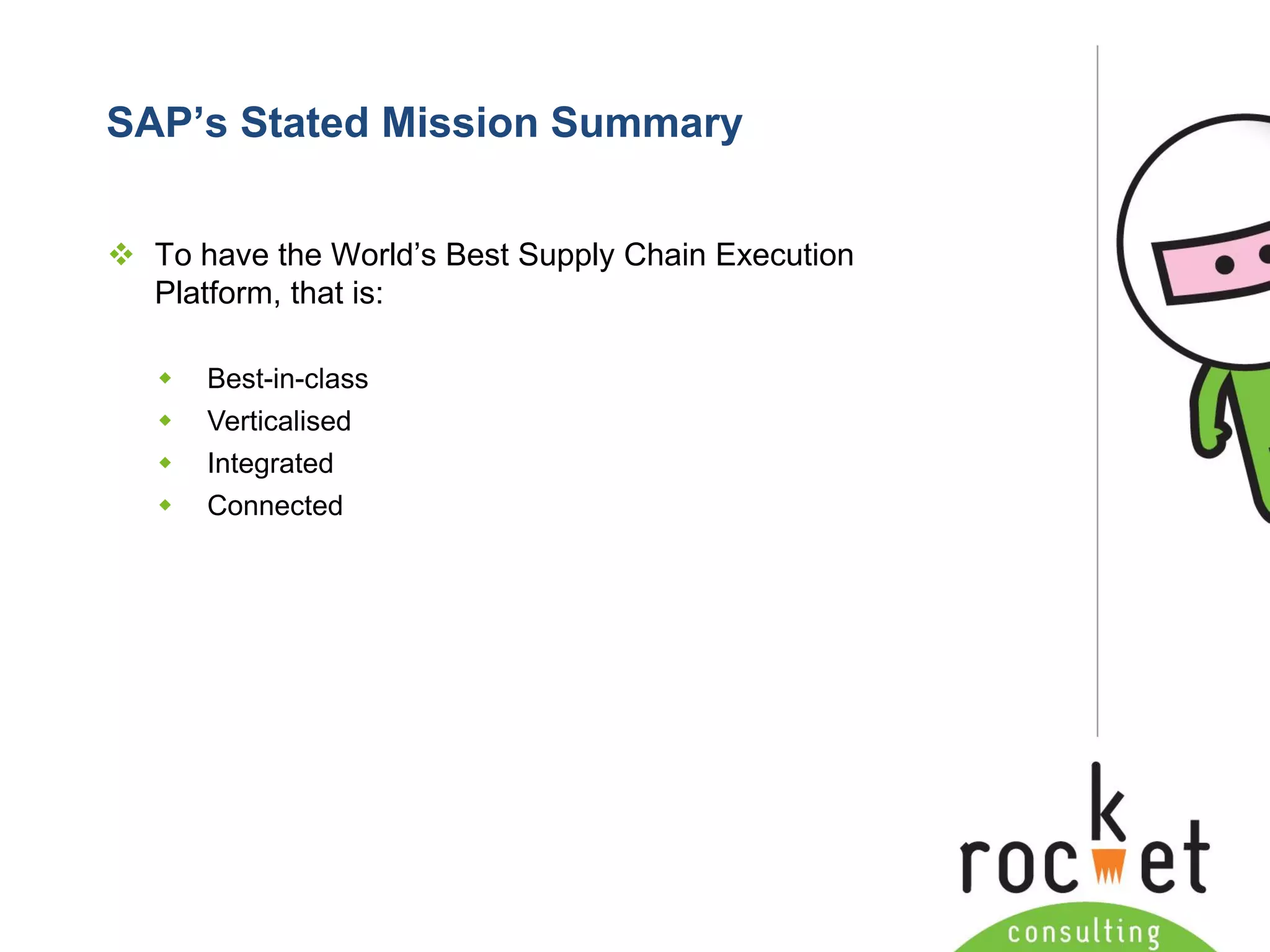 Rocket Consulting Ltd 
Company Powerpoint Slide MASTER 
(PLEASE DO NOT EDIT) 
SAP’s Stated Mission Summary 
To have the World’s Best Supply Chain Execution Platform, that is: 
Best-in-class 
Verticalised 
Integrated 
Connected  