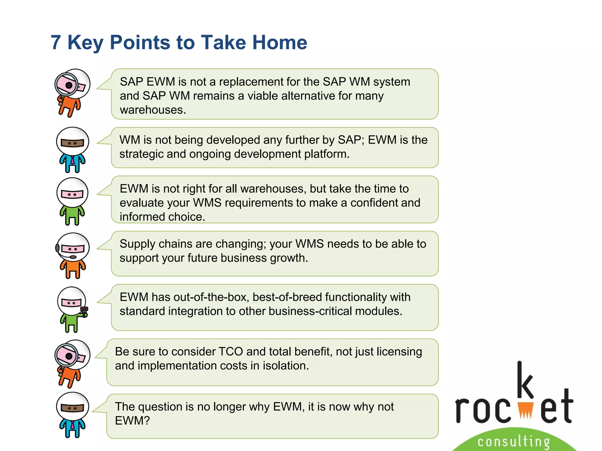 Rocket Consulting Ltd 
Company Powerpoint Slide MASTER 
(PLEASE DO NOT EDIT) 
7 Key Points to Take Home 
SAP EWM is not a replacement for the SAP WM system and SAP WM remains a viable alternative for many warehouses. 
WM is not being developed any further by SAP; EWM is the strategic and ongoing development platform. 
EWM is not right for all warehouses, but take the time to evaluate your WMS requirements to make a confident and informed choice. 
Supply chains are changing; your WMS needs to be able to support your future business growth. 
EWM has out-of-the-box, best-of-breed functionality with standard integration to other business-critical modules. 
Be sure to consider TCO and total benefit, not just licensing and implementation costs in isolation. 
The question is no longer why EWM, it is now why not EWM?  