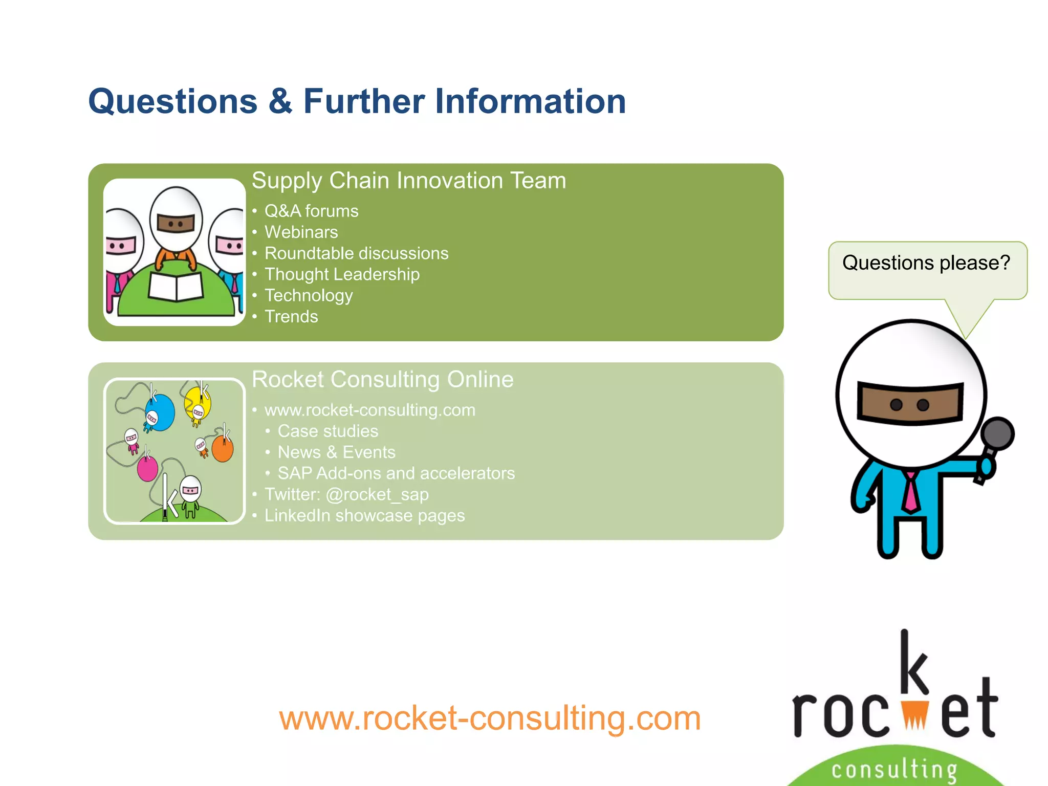 Rocket Consulting Ltd 
Company Powerpoint Slide MASTER 
(PLEASE DO NOT EDIT) 
Questions & Further Information 
Questions please? 
www.rocket-consulting.com 
Supply Chain Innovation Team 
•Q&A forums 
•Webinars 
•Roundtable discussions 
•Thought Leadership 
•Technology 
•Trends 
Rocket Consulting Online 
•www.rocket-consulting.com 
•Case studies 
•News & Events 
•SAP Add-ons and accelerators 
•Twitter: @rocket_sap 
•LinkedIn showcase pages  