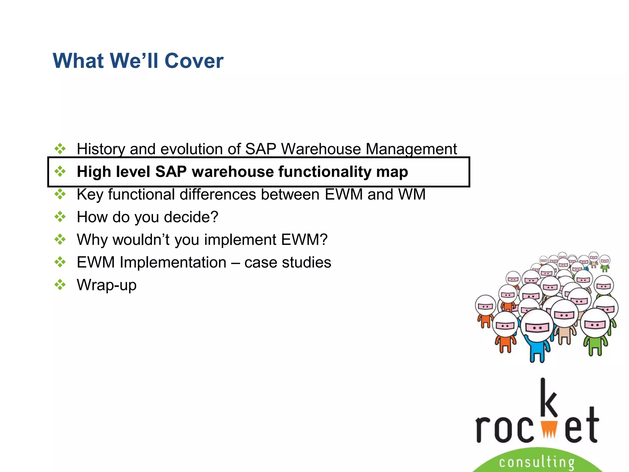 Rocket Consulting Ltd 
Company Powerpoint Slide MASTER 
(PLEASE DO NOT EDIT) 
What We’ll Cover 
History and evolution of SAP Warehouse Management 
High level SAP warehouse functionality map 
Key functional differences between EWM and WM 
How do you decide? 
Why wouldn’t you implement EWM? 
EWM Implementation –case studies 
Wrap-up  