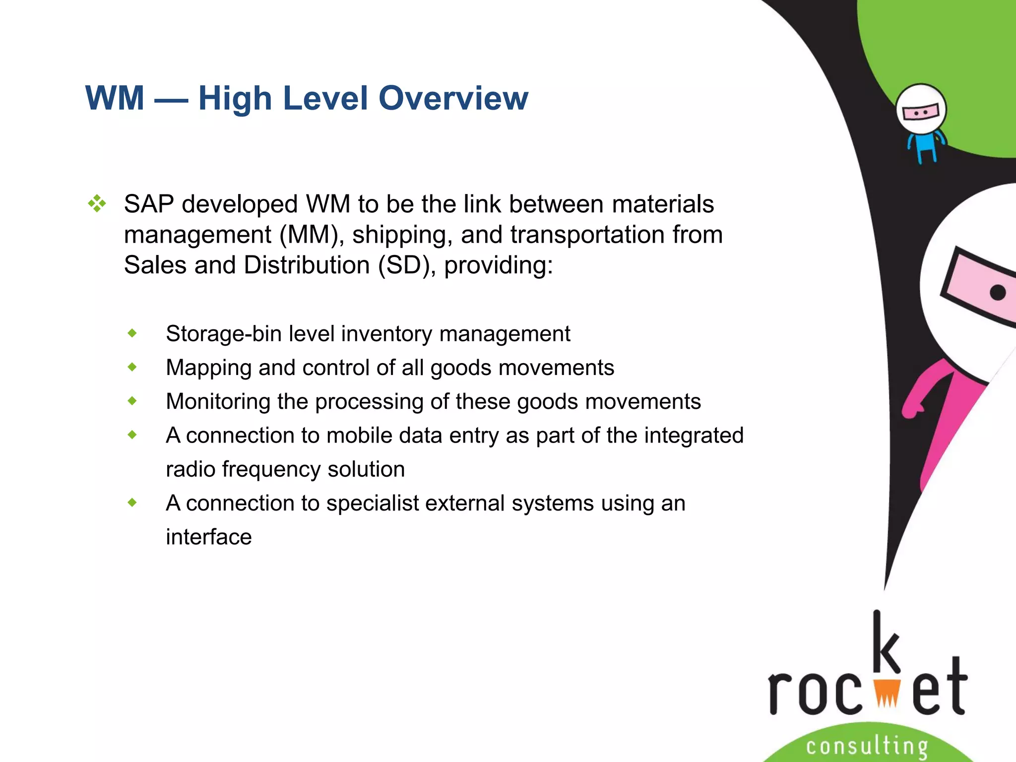 Rocket Consulting Ltd 
Company Powerpoint Slide MASTER 
(PLEASE DO NOT EDIT) 
WM —High Level Overview 
SAP developed WM to be the link between materials management (MM), shipping, and transportation from Sales and Distribution (SD), providing: 
Storage-bin level inventory management 
Mapping and control of all goods movements 
Monitoring the processing of these goods movements 
A connection to mobile data entry as part of the integrated radio frequency solution 
A connection to specialist external systems using an interface  