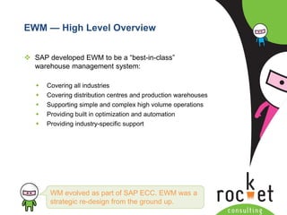 Rocket Consulting Ltd 
Company Powerpoint Slide MASTER 
(PLEASE DO NOT EDIT) 
EWM —High Level Overview 
SAP developed EWM to be a “best-in-class” warehouse management system: 
Covering all industries 
Covering distribution centres and production warehouses 
Supporting simple and complex high volume operations 
Providing built in optimization and automation 
Providing industry-specific support 
WM evolved as part of SAP ECC. EWM was a strategic re-design from the ground up.  
