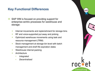 Rocket Consulting Ltd 
Company Powerpoint Slide MASTER 
(PLEASE DO NOT EDIT) 
Key Functional Differences 
SAP WM is focused on providing support for enterprise-centric processes for warehouse and storage: 
Internal movements and replenishment for storage bins 
RF and voice-supported put away and picking 
Optimized warehouse movements using task and resource management (TRM) 
Stock management at storage bin level with batch management and shelf life expiration dates 
Warehouse internal packing 
Architecture 
•Integrated 
•Decentralised  