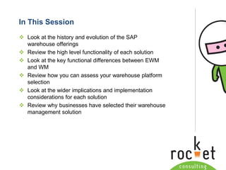Rocket Consulting Ltd 
Company Powerpoint Slide MASTER 
(PLEASE DO NOT EDIT) 
In This Session 
Look at the history and evolution of the SAP warehouse offerings 
Review the high level functionality of each solution 
Look at the key functional differences between EWM and WM 
Review how you can assess your warehouse platform selection 
Look at the wider implications and implementation considerations for each solution 
Review why businesses have selected their warehouse management solution  