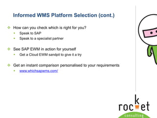 Rocket Consulting Ltd 
Company Powerpoint Slide MASTER 
(PLEASE DO NOT EDIT) 
Informed WMS Platform Selection (cont.) 
How can you check which is right for you? 
Speak to SAP 
Speak to a specialist partner 
See SAP EWM in action for yourself 
Get a Cloud EWM sandpit to give it a try 
Get an instant comparison personalisedto your requirements 
www.whichsapwms.com/  