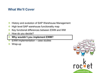 Rocket Consulting Ltd 
Company Powerpoint Slide MASTER 
(PLEASE DO NOT EDIT) 
What We’ll Cover 
History and evolution of SAP Warehouse Management 
High level SAP warehouse functionality map 
Key functional differences between EWM and WM 
How do you decide? 
Why wouldn’t you implement EWM? 
EWM Implementation –case studies 
Wrap-up  