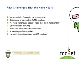 Rocket Consulting Ltd 
Company Powerpoint Slide MASTER 
(PLEASE DO NOT EDIT) 
Past Challenges That We Have Heard 
Implementation/consultancy is expensive 
Secondary to some other WMS solutions 
A simple warehouse doesn’t need that much functionality 
Solution is still maturing 
EWM can have performance issues 
Not enough reference sites 
Lack of integration with other SAP modules 
Are these reasons still valid?  