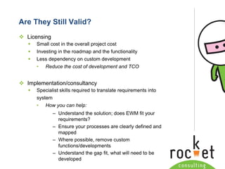 Rocket Consulting Ltd 
Company Powerpoint Slide MASTER 
(PLEASE DO NOT EDIT) 
Are They Still Valid? 
Licensing 
Small cost in the overall project cost 
Investing in the roadmap and the functionality 
Less dependency on custom development 
•Reduce the cost of development and TCO 
Implementation/consultancy 
Specialist skills required to translate requirements into system 
•How you can help: 
–Understand the solution; does EWM fit your requirements? 
–Ensure your processes are clearly defined and mapped 
–Where possible, remove custom functions/developments 
–Understand the gap fit, what will need to be developed  