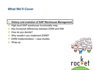 Rocket Consulting Ltd 
Company Powerpoint Slide MASTER 
(PLEASE DO NOT EDIT) 
What We’ll Cover 
History and evolution of SAP Warehouse Management 
High level SAP warehouse functionality map 
Key functional differences between EWM and WM 
How do you decide? 
Why wouldn’t you implement EWM? 
EWM Implementation –case studies 
Wrap-up  