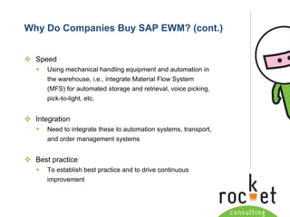 Rocket Consulting Ltd 
Company Powerpoint Slide MASTER 
(PLEASE DO NOT EDIT) 
Why Do Companies Buy SAP EWM? (cont.) 
Speed 
Using mechanical handling equipment and automation in the warehouse, i.e., integrate Material Flow System (MFS) for automated storage and retrieval, voice picking, pick-to-light, etc. 
Integration 
Need to integrate these to automation systems, transport, and order management systems 
Best practice 
To establish best practice and to drive continuous improvement  