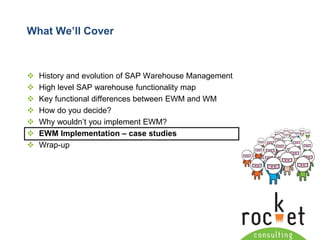 Rocket Consulting Ltd 
Company Powerpoint Slide MASTER 
(PLEASE DO NOT EDIT) 
What We’ll Cover 
History and evolution of SAP Warehouse Management 
High level SAP warehouse functionality map 
Key functional differences between EWM and WM 
How do you decide? 
Why wouldn’t you implement EWM? 
EWM Implementation –case studies 
Wrap-up  