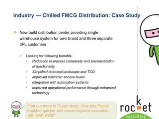 Rocket Consulting Ltd 
Company Powerpoint Slide MASTER 
(PLEASE DO NOT EDIT) 
Industry —Chilled FMCG Distribution: Case Study 
New build distribution center providing single warehouse system for own brand and three separate 3PL customers 
Looking for following benefits: 
•Reduction in process complexity and standardization of functionality 
•Simplified technical landscape and TCO 
•Improved customer service levels 
•Integration with automation systems 
•Improved operational performance through enhanced technology 
Find out more in “Case study: How Arla Foods enabled quicker and easier logistics execution with SAP EWM”  