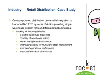 Rocket Consulting Ltd 
Company Powerpoint Slide MASTER 
(PLEASE DO NOT EDIT) 
Industry —Retail Distribution: Case Study 
Company-owned distribution center with integration to four non-SAP ERP systems. Solution providing single warehouse system for four different retail businesses. 
Looking for following benefits: 
•Flexible warehouse processes 
•Visibility of warehouse activity 
•Better management information 
•Improved usability for multi-party stock management 
•Improved operational performance 
•Improved utilization of resources  