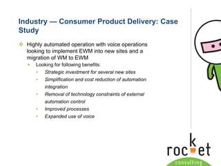 Rocket Consulting Ltd 
Company Powerpoint Slide MASTER 
(PLEASE DO NOT EDIT) 
Industry —Consumer Product Delivery: Case Study 
Highly automated operation with voice operations looking to implement EWM into new sites and a migration of WM to EWM 
Looking for following benefits: 
•Strategic investment for several new sites 
•Simplification and cost reduction of automation integration 
•Removal of technology constraints of external automation control 
•Improved processes 
•Expanded use of voice  