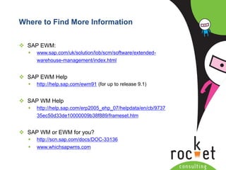 Rocket Consulting Ltd 
Company Powerpoint Slide MASTER 
(PLEASE DO NOT EDIT) 
Where to Find More Information 
SAP EWM: 
www.sap.com/uk/solution/lob/scm/software/extended- warehouse-management/index.html 
SAP EWM Help 
http://help.sap.com/ewm91(for up to release 9.1) 
SAP WM Help 
http://help.sap.com/erp2005_ehp_07/helpdata/en/cb/973735ec50d33de10000009b38f889/frameset.htm 
SAP WM or EWM for you? 
http://scn.sap.com/docs/DOC-33136 
www.whichsapwms.com  