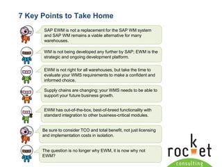 Rocket Consulting Ltd 
Company Powerpoint Slide MASTER 
(PLEASE DO NOT EDIT) 
7 Key Points to Take Home 
SAP EWM is not a replacement for the SAP WM system and SAP WM remains a viable alternative for many warehouses. 
WM is not being developed any further by SAP; EWM is the strategic and ongoing development platform. 
EWM is not right for all warehouses, but take the time to evaluate your WMS requirements to make a confident and informed choice. 
Supply chains are changing; your WMS needs to be able to support your future business growth. 
EWM has out-of-the-box, best-of-breed functionality with standard integration to other business-critical modules. 
Be sure to consider TCO and total benefit, not just licensing and implementation costs in isolation. 
The question is no longer why EWM, it is now why not EWM?  