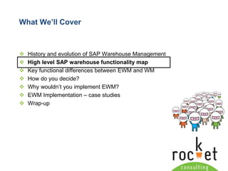 Rocket Consulting Ltd 
Company Powerpoint Slide MASTER 
(PLEASE DO NOT EDIT) 
What We’ll Cover 
History and evolution of SAP Warehouse Management 
High level SAP warehouse functionality map 
Key functional differences between EWM and WM 
How do you decide? 
Why wouldn’t you implement EWM? 
EWM Implementation –case studies 
Wrap-up  