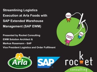 Rocket Consulting Ltd 
Company Powerpoint Slide MASTER 
(PLEASE DO NOT EDIT) 
Streamlining Logistics 
Execution at ArlaFoods with 
SAPExtendedWarehouse 
Management (SAP EWM) 
Presented by Rocket Consulting 
EWM Solution Architect & 
Markus Rosemann -SAP 
Vice President Logistics and Order Fulfilment  