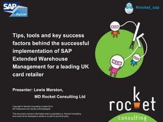 Rocket Consulting Ltd 
Company Powerpoint Slide MASTER 
(PLEASE DO NOT EDIT) 
Tips, tools and key success factors behind the successful implementation of SAP Extended Warehouse Management for a leading UK card retailer 
Presenter: Lewis Marston, 
MD Rocket Consulting Ltd 
Copyright © Rocket Consulting Limited 2014. 
All Trademarks are hereby acknowledged. 
This document contains information that is proprietary to Rocket Consulting 
and must not be disclosed in whole or in part to any third party. 
#rocket_sap  