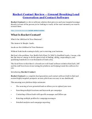 Rocket Contact Review – Ground Breaking Lead
Generation and Contact Software
Rocket Contact is a clever software solution that puts you and your targeted message
directly in front of the person you're looking to reach, at the exact moment you want to
contact them.
https://crownreviews.com/rocket-contact-review/
What Is Rocket Contact?
What’s the Lifeblood of Your Business?
The Answer Is Simple: Leads.
Leads are the Lifeblood of Your Business
Without fresh leads coming in daily you’re starving your business.
But here’s the problem: You Really Only Want To Talk To Qualified Leads...I mean, who
has the time or energy to do the grunt work of finding, sifting, responding to, and
qualifying hundreds or even thousands of leads a day.
The Good News is that there’s a brand new web based software solution that Zach, Jeff
and his staff have been stress testing the platform and helping tweak this software for
you.
Introducing: Rocket Contact
Rocket Contact is a complete lead generation and contact software built to find and
contact highly targeted prospects on auto pilot from one easy to use dashboard.
This amazing new platform helps automate:
• The sourcing of new potential leads or allows you to upload your own
• Searching multiple locations and keywords per campaign
• Contacting of these leads with specific messages and follow ups
• Rotating multiple profiles for campaign messages
• Detailed analytics and campaign reporting
 