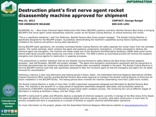 Destruction plant’s first nerve agent rocket
disassembly machine approved for disassembly machine
      Destruction plant’s first nerve agent rocket shipment
May 21, 2012   approved for shipment                                                           CONTACT: George Rangel
FOR IMMEDIATE RELEASE                                                                          859-625-1291
               May 21, 2012                                                                    CONTACT: George Rangel
RICHMOND, Ky.FOR IMMEDIATE RELEASE
                 – Blue Grass Chemical Agent-Destruction Pilot Plant (BGCAPP) systems contractor Bechtel Parsons Blue Grass is bringing
                                                                                            859-625-1291
BGCAPP’s first nerve agent rocket disassembly machine, known as the Rocket Cutting Machine, to central Kentucky this month.

“This is a significant milestone,” said Tom McKinney, Bechtel Parsons Blue Grass project manager. “The Rocket Cutting Machine is
                  RICHMOND, Ky. – Blue Grass Chemical Agent-Destruction Pilot Plant (BGCAPP) systems contractor Bechtel
specifically designed for the BGCAPP project. Successfully demonstrating the machine’s capabilities during factory testing provides
confidence the machine will perform is bringing BGCAPP’s first nerve agent rocket disassembly machine, known as the Rocket
                  Parsons Blue Grass during plant operations.”
               Cutting Machine, to central Kentucky this month.
During BGCAPP plant operations, the remotely-controlled Rocket Cutting Machine will safely separate the rocket motor from the warhead
section. The rocket warhead, which contains the agent and explosive components (energetics), is further processed to destroy the
chemical agent and energetics. The machine will resideTom McKinney, Bechtel Parsons Blue Grass project manager. “The
                “This is a significant milestone,” said inside one of the Munitions Demilitarization Building’s (MDB) blast-proof rooms
behind steel-laced concrete walls measuringspecifically 2-feet thick. The MDB is where an automated process will remove the weapons’
                Rocket Cutting Machine is more than designed for the BGCAPP project. Successfully demonstrating
energetics and chemical agents for destruction factory testing provides confidence the machine will perform during plant
                machine’s capabilities during in separate processes.
                 operations.”
“This achievement is another indication that we are steadily moving forward to safely destroy the Blue Grass chemical weapons
stockpile,” said Jeff Brubaker, BGCAPP site project manager. “The agent and energetics neutralization equipment and the equipment to
thermally decontaminate the remaining metal parts the remotely-controlled Rocket Cutting Machine will safely separate the
                 During BGCAPP plant operations, have already been successfully installed in the plant. The Rocket Cutting Machine is
the first BGCAPP machine built that was specifically designed to take the munitions apart so that the energetics and agent can be safely
removed for neutralization.” from the warhead section. The rocket warhead, which contains the agent and explosive
                 rocket motor
               components (energetics), is further processed to destroy the chemical agent and energetics. The machine
Following a rigorous reside inside one of the Munitions Demilitarization Building’s (MDB) blast-proofWeapons Alternatives (ACWA)
                  will 2-year long fabrication and testing period in Pasco, Wash., the Assembled Chemical rooms behind steel-
Program Executive Office recently granted Bechtel Parsons Blue Grass approval to transport the Rocket Cutting Machine to Kentucky for
future installation in the BGCAPP facility. The testing period alone involved the machine where an automated process will rockets.
                  laced concrete walls measuring more than 2-feet thick. The MDB is dissembling more than 2,600 mock
               remove the weapons’ energetics and chemical agents for destruction in separate processes.
The Rocket Cutting Machine is made of more than 12,000 customized components designed and fabricated by Bechtel Parsons Blue
Grass. The machine is the seventh of 11 large pieces of equipment specifically designed, fabricated, and successfully tested as
components of BGCAPP’s neutralization followed by supercriticalwe areoxidation moving forward to safely destroy different stages of
                 “This achievement is another indication that water steadily process. The remaining four are at the Blue
fabrication or testing at facilities weapons and San Diego, Calif. Brubaker, BGCAPP site project manager. “The agent and
                 Grass chemical in Pasco, stockpile,” said Jeff
               energetics neutralization equipment and the equipment to thermally decontaminate the remaining metal
BGCAPP is being built to safely and efficiently destroy a stockpile of chemical weapons currently in storage at the Blue Grass Army Depot.
The plant will destroy havetons of munitions containing installed in nerve agents. Currently, pilot plant construction first BGCAPP 51
                 parts 523 already been successfully blister and the plant. The Rocket Cutting Machine is the is more than
percent complete and work is progressing on a variety of facilities take the munitions apart so that the energetics and agent
                 machine built that was specifically designed to to support chemical demilitarization operations.
               can be safely removed for neutralization.”
For more information on the project, please visit the Assembled Chemical Weapons Alternatives website at www.pmacwa.army.mil.

                                                                   -30-
 