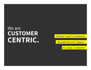We are
CUSTOMER
CENTRIC.
The term “users” is so abstract.
We prefer the term “players.”
Or, simply, “customers.”
 