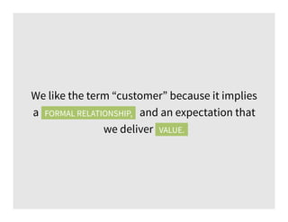We like the term “customer” because it implies
a formal relationship, and an expectation that
we deliver value.VALUE.
FORMAL RELATIONSHIP,
 