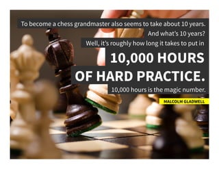 To become a chess grandmaster also seems to take about 10 years.	
  
MALCOLM GLADWELL	
  
And what’s 10 years?	
  
Well, it’s roughly how long it takes to put in	
  
10,000 HOURS	
  
OF HARD PRACTICE.	
  
10,000 hours is the magic number.	
  
 