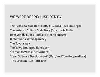WE WERE DEEPLY INSPIRED BY:
The Netflix Culture Deck (Patty McCord & Reed Hastings)
The Hubspot Culture Code Deck (Dharmesh Shah)
How Spotify Builds Products (Henrik Kniberg)
Buﬀer’s radical transparency
The Toyota Way
The Valve Employee Handbook
“Certain to Win” (Chet Richards)
“Lean Software Development” (Mary and Tom Poppendieck)
“The Lean Startup” (Eric Ries)
 