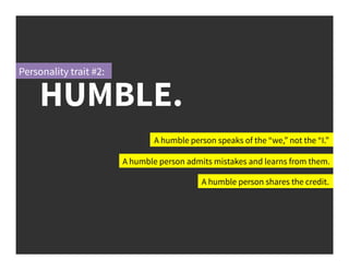 A humble person speaks of the “we,” not the “I.”
A humble person admits mistakes and learns from them.
A humble person shares the credit.
HUMBLE.
Personality trait #2:
 