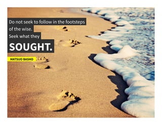 Do not seek to follow in the footsteps	
  
of the wise.	
  
Seek	
  what	
  they	
  
SOUGHT.	
  
MATSUO BASHO	
  
 