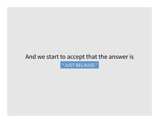 And we start to accept that the answer is
“just because.”“JUST BECAUSE.”
 