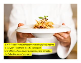 3-Michelin star restaurant El Bulli was only open 6 months
of the year. The other 6 months were spent
by chef Ferran Adria devising, practicing and perfecting
the following season’s recipes.
 