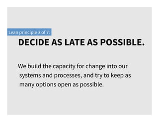 DECIDE AS LATE AS POSSIBLE.
Lean principle 3 of 7:
We build the capacity for change into our
systems and processes, and try to keep as
many options open as possible.
 