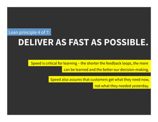 DELIVER AS FAST AS POSSIBLE.
Lean principle 4 of 7:
Speed is critical for learning – the shorter the feedback loops, the more
can be learned and the better our decision-making.
Speed also assures that customers get what they need now,
not what they needed yesterday.
 