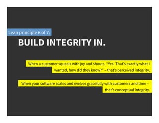 BUILD INTEGRITY IN.
Lean principle 6 of 7:
When a customer squeals with joy and shouts, “Yes! That’s exactly what I
wanted, how did they know?” – that’s perceived integrity.
When your software scales and evolves gracefully with customers and time –
that’s conceptual integrity.
 